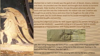 Shethek (Set or Seth in Greek) was the god of evil, of deceit, misery, violence
and chaos. He presided over the desert and brought dust storms to torment
the people. Elder brother of Osiris, he was the great adversary who slew
Osiris and cast him into the Underworld. His violent rule over Creation was
brought to an end by Horus and since then he fought on the side of the
Osirian gods. But he could always revert to his innate wrongdoing unless
propitiated by gifts and worship.
During the judgement of the Ka, Seth argues against the person, bringing up
all his or her misdeeds – essentially acting as a prosecutor. Seth is usually
portrayed as a hippopotamus, with flabby breasts and a huge belly.
Left: This ceiling fresco from the tomb of Seti I in the Valley of the Kings portrays Seth
and Sobek at the judgement, tongues lolling out as they anticipate feasting on the
heart of the king. Of course, they don't get it...
Above we see a relief from Kom-Ombo showing Seth slain by the spear of Horus.
 