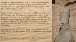 The gods of Egypt were depicted in art as animal-human composites,
but were understood to be spirits – vague, inchoate powers that
hovered around the Egyptian people and had to be propitiated with
gifts, worship and blood sacrifices.
But the people also had a living god of flesh and blood, and that was
their Pharaoh. From the moment of coronation, the ruler of Egypt
became the living Horus (the hawk-headed god of power) and it was
forbidden to speak his august name. So the people referred to Per-a'a
(Pharaoh in Greek), which means Big House or palace. This was in
something of the same spirit as people refer to The White House or
the Kremlin.
When the King died, he became one with Osiris and was accordingly
worshipped in a mortuary temple, where his mummification had taken
place.
This gigantic falcon-god sits in the temple of Horus at Edfu and glares at all comers.
 