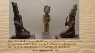 A dead King who has become Osiris (note the green skin, the mummy shroud
and the crook and flail of Osiris) is sent off to eternal life with salutations
from two female statuettes representing Upper and Lower Egypt.
From the Egyptian Museum in Cairo.
 