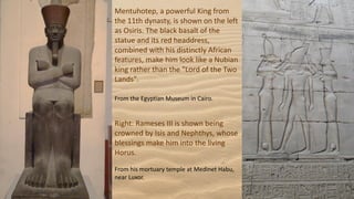 Mentuhotep, a powerful King from
the 11th dynasty, is shown on the left
as Osiris. The black basalt of the
statue and its red headdress,
combined with his distinctly African
features, make him look like a Nubian
king rather than the "Lord of the Two
Lands".
From the Egyptian Museum in Cairo.
Right: Rameses III is shown being
crowned by Isis and Nephthys, whose
blessings make him into the living
Horus.
From his mortuary temple at Medinet Habu,
near Luxor.
 
