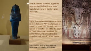 Right: The god Anubis takes the Ka or
soul of Rameses V by the hand, as a
friend, to guide him through the
terrors of the after-world to the court
of Osiris. Note that they have the
same stature, indicating that the
Kings is a god, even if he is a mortal
one.
From the joint tomb of Rameses V and
Rameses VI in the Valley of the Kings.
Left: Rameses II strikes a godlike
posture in this lovely statue of
lapis lazuli, now in the Egyptian
museum.
 