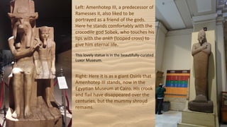Left: Amenhotep III, a predecessor of
Ramesses II, also liked to be
portrayed as a friend of the gods.
Here he stands comfortably with the
crocodile god Sobek, who touches his
lips with the ankh (looped cross) to
give him eternal life.
This lovely statue is in the beautifully-curated
Luxor Museum.
Right: Here it is as a giant Osiris that
Amenhotep III stands, now in the
Egyptian Museum at Cairo. His crook
and flail have disappeared over the
centuries, but the mummy shroud
remains.
 