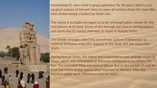 Amenhotep III, who ruled in great splendour for 39 years, liked to put
up giant statues of himself. Here he awes all comers down the river Nile
from Nubia (today's Sudan) by sheer size.
The statue is so badly damaged as to be unrecognisable, except for the
inscriptions at its base. Some of the damage was due to earthquake(s),
and some due to clumsy attempts at repair in Roman times.
The Greeks wrongly called this one of two ‘Colossi of Memnon’ (a
mythical Ethiopian king who appears in the Iliad), but this name has
stuck.
During Roman times, the statue was supposed to emit strange noises at
dawn, which was interpreted as Memnon crying out to his father, the
Sun. The naturalist Pliny interpreted this as due to the escape of cold air
from the cracks of the statue when warmed by the Sun. After the
botched repair work, Memnon cried no more.
 