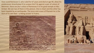 How could Ramesses II, who ruled for 67 years and died at age 90, allow his
predecessor Amenhotep III to surpass him? As against a pair of colossi of
Memnon, there are four colossi of Ramesses II in his great temple at Abu
Simbel. We see two of them in this picture. One is intact and the other has
been toppled by an earthquake. The torso and crown of Pharaoh lie in the
dust at his own feet – a fitting answer to hubris.
 