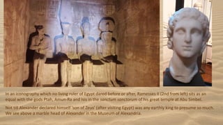 In an iconography which no living ruler of Egypt dared before or after, Ramesses II (2nd from left) sits as an
equal with the gods Ptah, Amun-Ra and Isis in the sanctum sanctorum of his great temple at Abu Simbel.
Not till Alexander declared himself 'son of Zeus' (after visiting Egypt) was any earthly king to presume so much.
We see above a marble head of Alexander in the Museum of Alexandria.
 