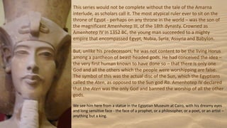 This series would not be complete without the tale of the Amarna
interlude, as scholars call it. The most atypical ruler ever to sit on the
throne of Egypt - perhaps on any throne in the world – was the son of
the magnificent Amenhotep III, of the 18th dynasty. Crowned as
Amenhotep IV in 1352 BC, the young man succeeded to a mighty
empire that encompassed Egypt, Nubia, Syria, Assyria and Babylon.
But, unlike his predecessors, he was not content to be the living Horus
among a pantheon of beast-headed gods. He had conceived the idea –
the very first human known to have done so – that there is only one
God and all the others which the people were worshipping are false.
The symbol of this was the actual disc of the Sun, which the Egyptians
called the Aten, as opposed to the Sun god Ra. Amenhotep IV declared
that the Aten was the only God and banned the worship of all the other
gods.
We see him here from a statue in the Egyptian Museum at Cairo, with his dreamy eyes
and long sensitive face - the face of a prophet, or a philosopher, or a poet, or an artist –
anything but a king.
 