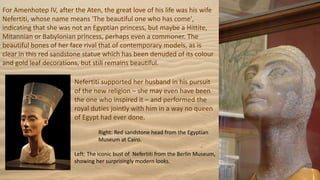 For Amenhotep IV, after the Aten, the great love of his life was his wife
Nefertiti, whose name means 'The beautiful one who has come',
indicating that she was not an Egyptian princess, but maybe a Hittite,
Mitannian or Babylonian princess, perhaps even a commoner. The
beautiful bones of her face rival that of contemporary models, as is
clear in this red sandstone statue which has been denuded of its colour
and gold leaf decorations, but still remains beautiful.
Nefertiti supported her husband in his pursuit
of the new religion – she may even have been
the one who inspired it – and performed the
royal duties jointly with him in a way no queen
of Egypt had ever done.
Right: Red sandstone head from the Egyptian
Museum at Cairo.
Left: The iconic bust of Nefertiti from the Berlin Museum,
showing her surprisingly modern looks.
 