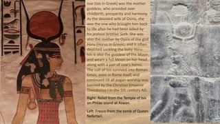 Isse (Isis in Greek) was the mother
goddess, who presided over
childbirth, prosperity and harmony.
As the devoted wife of Osiris, she
was the one who brought him back
to life after he had been killed by
his jealous brother Seth. She was
also the mother by Osiris of the god
Horu (Horus in Greek), and is often
depicted suckling the baby Horu.
Isis is also the goddess of the Moon
and wears a full Moon on her head
along with a pair of cow's horns.
The cult of Isis survived into Roman
times, even in Rome itself, and
continued till all pagan worship was
banned by the Christian Emperor
Theodosius I in the 5th century AD.
Right: Relief from the Temple of Isis
on Philae island at Aswan.
Left: Fresco from the tomb of Queen
Nefertari.
 