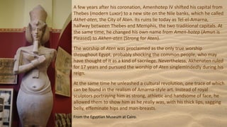 A few years after his coronation, Amenhotep IV shifted his capital from
Thebes (modern Luxor) to a new site on the Nile banks, which he called
Akhet-aten, the City of Aten. Its ruins lie today as Tel-el-Amarna,
halfway between Thebes and Memphis, the two traditional capitals. At
the same time, he changed his own name from Amen-hotep (Amun is
Pleased) to Akhen-aten (Strong for Aten).
The worship of Aten was proclaimed as the only true worship
throughout Egypt, probably shocking the common people, who may
have thought of it as a kind of sacrilege. Nevertheless, Akhenaten ruled
for 17 years and pursued the worship of Aten singlemindedly during his
reign.
At the same time he unleashed a cultural revolution, one trace of which
can be found in the realism of Amarna-style art. Instead of royal
sculptors portraying him as strong, athletic and handsome of face, he
allowed them to show him as he really was, with his thick lips, sagging
belly, effeminate hips and man-breasts.
From the Egyptian Museum at Cairo.
 