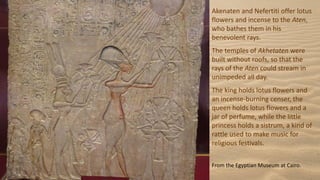 Akenaten and Nefertiti offer lotus
flowers and incense to the Aten,
who bathes them in his
benevolent rays.
The temples of Akhetaten were
built without roofs, so that the
rays of the Aten could stream in
unimpeded all day.
The king holds lotus flowers and
an incense-burning censer, the
queen holds lotus flowers and a
jar of perfume, while the little
princess holds a sistrum, a kind of
rattle used to make music for
religious festivals.
From the Egyptian Museum at Cairo.
 