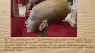 The realism of Amarna-period art is apparent in this head of a princess from the Egyptian Museum.
She has the beauty of Nefertiti and the elongated head of Akhanaten. Recent studies of mummies
have shown that the latter is not an artistic convention, but a genuine malformation probably
caused by generations of inbreeding – the inevitable result of the brother-sister marriages practised
by Egyptian royalty.
 