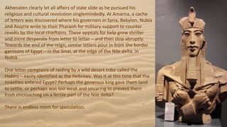 Akhenaten clearly let all affairs of state slide as he pursued his
religious and cultural revolution singlemindedly. At Amarna, a cache
of letters was discovered where his governors in Syria, Babylon, Nubia
and Assyria write to their Pharaoh for military support to counter
revolts by the local chieftains. These appeals for help grow shriller
and more desperate from letter to letter – and then stop abruptly.
Towards the end of the reign, similar letters pour in from the border
garrisons of Egypt – in the Sinai, at the edge of the Nile delta, in
Nubia.
One letter complains of raiding by a wild desert tribe called the
Habiru – easily identified as the Hebrews. Was it at this time that the
Israelites entered Egypt? Perhaps the generous king gave them land
to settle, or perhaps was too weak and uncaring to prevent them
from encroaching on a fertile part of the Nile delta?
There is endless room for speculation.
 