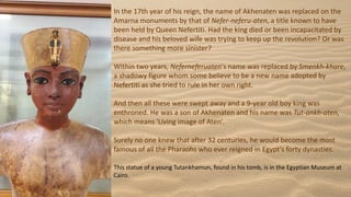 In the 17th year of his reign, the name of Akhenaten was replaced on the
Amarna monuments by that of Nefer-neferu-aten, a title known to have
been held by Queen Nefertiti. Had the king died or been incapacitated by
disease and his beloved wife was trying to keep up the revolution? Or was
there something more sinister?
Within two years, Neferneferuaten's name was replaced by Smenkh-khare,
a shadowy figure whom some believe to be a new name adopted by
Nefertiti as she tried to rule in her own right.
And then all these were swept away and a 9-year old boy king was
enthroned. He was a son of Akhenaten and his name was Tut-ankh-aten,
which means 'Living image of Aten’.
Surely no one knew that after 32 centuries, he would become the most
famous of all the Pharaohs who ever reigned in Egypt’s forty dynasties.
This statue of a young Tutankhamun, found in his tomb, is in the Egyptian Museum at
Cairo.
 