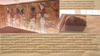 Tutankhaten ruled for ten years but he was perhaps the weakest king ever to sit on the throne of Egypt – a boy who
suffered from a crooked back, club feet and chronic malaria, and had to walk with a stick. All power was held by his
vizier Ay and his general Horemheb. Together these two worthies tried hard to restore Egypt to the days before
Akhenaten. The capital was brought back to Thebes and the worship of Amun-Ra, the great god of Thebes, was
restored along with the entire Egyptian pantheon. The young king had to rename himself Tut-ankh-Amun, and the Aten
was sent back from the pantheon to a bright object in the sky. Akhenaten's grand city of Akhetaten was deserted and
allowed to be engulfed by the desert sands. Horemheb was a mighty warrior and time and again he threw the enemies
of Egypt back from the borders. But alas! the Egyptian empire was gone and would never be restored.
The analogue of Tutankamen for the Mughal
dynasty would be Rafi-ud-Darajat or Rafi-ud-
Daulah, but who remembers them today? Yet
everyone knows the name of Tutankhamen.
 