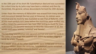 In the 19th year of his short life Tutankhamun died and was succeeded
for a short time by Ay (who may have been a relative) and then by
Horemheb, the general, whose descendants formed the 19th dynasty.
Under them the memory of Akhenaten was erased from every temple
and monument (except the lost ones at Amarna), his statues were
smashed and his mummy was mutilated as was that of Nefertiti, with
all the royal symbols torn away before the mummies were stuffed into
coffins meant for commoners (we have DNA testing to thank for their
rediscovery). If it became necessary to describe Akhenaten at all, the
words used were 'enemy’, 'criminal' and 'heretic’.
The boy king Tutankhamun was ignored and lost and even his tomb in
the Valley of the Kings was covered with debris by workers digging a
tomb for a later Pharaoh.
As a result, while all the other royal tombs were looted and vandalised
by grave robbers down the centuries, Tutankamun’s tomb remained
undisturbed with all the treasures buried with him.
 