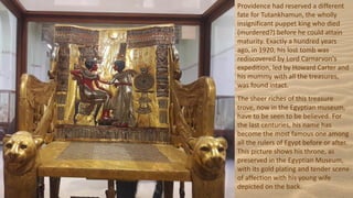 Providence had reserved a different
fate for Tutankhamun, the wholly
insignificant puppet king who died
(murdered?) before he could attain
maturity. Exactly a hundred years
ago, in 1920, his lost tomb was
rediscovered by Lord Carnarvon's
expedition, led by Howard Carter and
his mummy with all the treasures,
was found intact.
The sheer riches of this treasure
trove, now in the Egyptian museum,
have to be seen to be believed. For
the last centuries, his name has
become the most famous one among
all the rulers of Egypt before or after.
This picture shows his throne, as
preserved in the Egyptian Museum,
with its gold plating and tender scene
of affection with his young wife
depicted on the back.
 