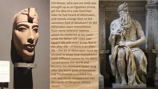 Did Moses, who (we are told) was
brought up as an Egyptian prince,
get his idea of a sole God from
tales he had heard of Akhenaten,
and merely change Aten to the
nameless God of Abraham? Or did
Akhenaten learn monotheism
from some itinerant Hebrew
whom he sheltered at his court
while his father still ruled over
Egypt? We will never know. But in
the after-life – if there is an after-
life – the Ka of Akhenaten must be
pleased to know how monotheism
(with different names for his Aten)
spread across the world and
became the dominant belief, long
after the beast-gods of Ramesses
and Thothmosis crumbled into
ruin and slowly disappeared into
the sands of the great Sahara
desert.
 