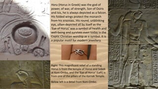 Horu (Horus in Greek) was the god of
power, of war, of strength, Son of Osiris
and Isis, he is always depicted as a falcon.
His folded wings protect the monarch
from his enemies. His round, unblinking
eye, often depicted all by itself as the
'Eye of Horus' was a symbol of health and
well-being and survives even today in the
Coptic Christian worship as a symbol. It is
a popular motif for modern jewellery.
Right: This magnificent relief of a standing
Horus is from the temple of Horus and Sobek
at Kom-Ombo, and the ‘Eye of Horus’ (Left) is
from one of the pillars of the Karnak Temple.
Below left is a detail from Kom-Ombo.
 
