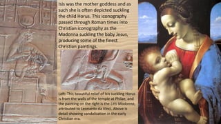 Isis was the mother goddess and as
such she is often depicted suckling
the child Horus. This iconography
passed through Roman times into
Christian iconography as the
Madonna suckling the baby Jesus,
producing some of the finest
Christian paintings.
Left: This beautiful relief of Isis suckling Horus
is from the walls of the temple at Philae, and
the painting on the right is the Litti Madonna,
attributed to Leonardo da Vinci. Above is
detail showing vandalisation in the early
Christian era.
 
