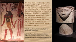 Hut-Horu (Hathor in Greek) was the
Egyptian goddess of love, laughter
and joy. Originally a mother goddess
and a fertility deity, by classical times
she had been identified as the wife of
Horu and a daughter-in-law of Isis.
She is depicted with a small Moon
and cow's horns like Isis, but is
characterised by having cow's ears.
She often carries a sistrum, or
musical rattle, signifying her role as
patroness of the arts.
Right: This pillar capital is in the National
Museum at Alexandria.
Left: This fresco from the tomb of Queen
Nefertari shows her apotheosis as Hathor.
holding hands with her divine husband Horus.
 
