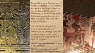 Ra was the ancient Egyptian god of
the Sun, and stood for life, warmth
and fertility. By dynastic times he
was merged with Horus and
worshipped as Ra-Horakhty. Both
deities are represented with the
head of a falcon. The solar disk
above signifies Ra.
The Pharaoh would generally
present the first fruits of his
victories, or his earnings to Ra, and
his later merged versions. Sun
worship always played a big role in
Egyptian religion.
Left: This relief is from the temple of Horus
at Edfu, near Luxor.
Right: This fresco is from the tomb of
Queen Nefertari in the Valley of Queens.
 