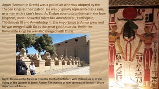 Amun (Ammon in Greek) was a god of air who was adopted by the
Theban kings as their patron. He was originally represented as a ram,
or a man with a ram's head. As Thebes rose to prominence in the New
Kingdom, under powerful rulers like Amenhotep I, Hatshepsut,
Thothmosis III and Amenhotep III, the importance of Amun grew and
he was merged with Ra as the great god Amun-Ra. Under the
Ramesside kings he was also merged with Osiris.
Right: This beautiful fresco is from the tomb of Nefertari, wife of Rameses II, in the
Valley of the Queens at Luxor. Above: The avenue of ram-sphinxes at Karnak – all are
depictions of Amun.
 