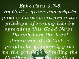 Ephesians 3:7-8 By God’s grace and mighty power, I have been given the privilege of serving him by spreading this Good News. Though I am the least deserving of all God’s people, he graciously gave me the privilege of telling the Gentiles about the endless treasures available to them in Christ. 