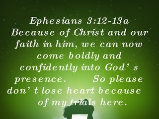 Ephesians 3:12-13a Because of Christ and our faith in him, we can now come boldly and confidently into God’s presence.  So please don’t lose heart because  of my trials here. 