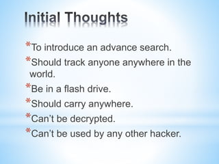 *To introduce an advance search.
*Should track anyone anywhere in the
world.
*Be in a flash drive.
*Should carry anywhere.
*Can’t be decrypted.
*Can’t be used by any other hacker.
