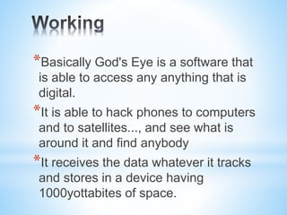 *Basically God's Eye is a software that
is able to access any anything that is
digital.
*It is able to hack phones to computers
and to satellites..., and see what is
around it and find anybody
*It receives the data whatever it tracks
and stores in a device having
1000yottabites of space.