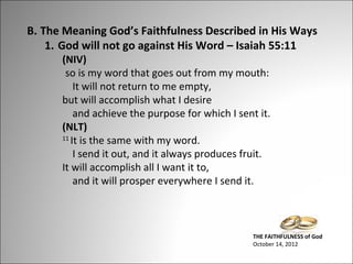 B. The Meaning God’s Faithfulness Described in His Ways
1. God will not go against His Word – Isaiah 55:11
(NIV)
so is my word that goes out from my mouth:
It will not return to me empty,
but will accomplish what I desire
and achieve the purpose for which I sent it.
(NLT)
11
It is the same with my word.
I send it out, and it always produces fruit.
It will accomplish all I want it to,
and it will prosper everywhere I send it.

THE FAITHFULNESS of God
October 14, 2012

 