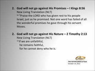 2. God will not go against His Promises – I Kings 8:56

New Living Translation (NLT)
56
“Praise the LORD who has given rest to his people
Israel, just as he promised. Not one word has failed of all
the wonderful promises he gave through his servant
Moses.

2. God will not go against His Nature – 2 Timothy 2:13
New Living Translation (NLT)
13
If we are unfaithful,
he remains faithful,
for he cannot deny who he is.

THE FAITHFULNESS of God
October 14, 2012

 