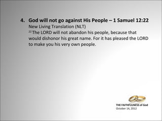4. God will not go against His People – 1 Samuel 12:22
New Living Translation (NLT)
22
The LORD will not abandon his people, because that
would dishonor his great name. For it has pleased the LORD
to make you his very own people.

THE FAITHFULNESS of God
October 14, 2012

 