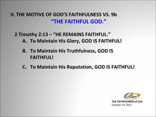 II. THE MOTIVE OF GOD’S FAITHFULNESS VS. 9b

“THE FAITHFUL GOD.”

2 Timothy 2:13 – “HE REMAINS FAITHFUL.”
A. To Maintain His Glory, GOD IS FAITHFUL!
B. To Maintain His Truthfulness, GOD IS
FAITHFUL!
C. To Maintain His Reputation, GOD IS FAITHFUL!

THE FAITHFULNESS of God
October 14, 2012

 