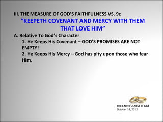 III. THE MEASURE OF GOD’S FAITHFULNESS VS. 9c

“KEEPETH COVENANT AND MERCY WITH THEM
THAT LOVE HIM”

A. Relative To God’s Character
1. He Keeps His Covenant – GOD’S PROMISES ARE NOT
EMPTY!
2. He Keeps His Mercy – God has pity upon those who fear
Him.

THE FAITHFULNESS of God
October 14, 2012

 