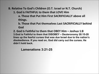 B. Relative To God’s Children (O.T. Israel or N.T. Church)
1. God Is FAITHFUL to them that LOVE Him
a. Those that Put Him First SACRIFICIALLY above all
things.
b. Those that Put themselves Last SACRIFICIALLY behind
God
2. God Is Faithful to them that OBEY Him – Joshua 1:8
3.God is Faithful to them that DISOBEY – Deuteronomy 28:15-28
lines up the fearful curses that was due Israel due to the nation’s
disobedience. If you read on, God did carry out the curses. He
didn’t hold back.

Lamenations 3:21-25

 