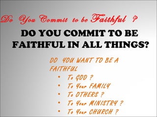Do You Commit to be Faithful ?
DO YOU COMMIT TO BE
FAITHFUL IN ALL THINGS?
DO YOU WANT TO BE A
FAITHFUL
• To GOD ?
• To Your FAMILY
• To OTHERS ?
• To Your MINISTRY ?
• To Your CHURCH ?

 