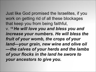 Just like God promised the Israelites, if you
work on getting rid of all these blockages
that keep you from being faithful,
v. 13 He will love you and bless you and 
increase your numbers. He will bless the 
fruit of your womb, the crops of your 
land—your grain, new wine and olive oil
—the calves of your herds and the lambs 
of your flocks in the land he swore to 
your ancestors to give you.

 