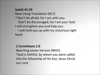 Isaiah 41:10
New Living Translation (NLT)
10
Don’t be afraid, for I am with you.
Don’t be discouraged, for I am your God.
I will strengthen you and help you.
I will hold you up with my victorious right
hand.
1 Corinthians 1:9
New King James Version (NKJV)
9
God is faithful, by whom you were called
into the fellowship of His Son, Jesus Christ
our Lord.

 