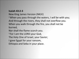 Isaiah 43:2-3
New King James Version (NKJV)
2
When you pass through the waters, I will be with you;
And through the rivers, they shall not overflow you.
When you walk through the fire, you shall not be
burned,
Nor shall the flame scorch you.
3
For I am the LORD your God,
The Holy One of Israel, your Savior;
I gave Egypt for your ransom,
Ethiopia and Seba in your place.

 