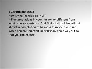 1 Corinthians 10:13
New Living Translation (NLT)
13
The temptations in your life are no different from
what others experience. And God is faithful. He will not
allow the temptation to be more than you can stand.
When you are tempted, he will show you a way out so
that you can endure.

 