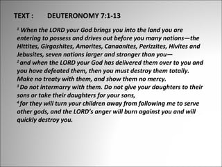 TEXT :

DEUTERONOMY 7:1-13

 When the LORD your God brings you into the land you are 
entering to possess and drives out before you many nations—the 
Hittites, Girgashites, Amorites, Canaanites, Perizzites, Hivites and 
Jebusites, seven nations larger and stronger than you— 
2 
and when the LORD your God has delivered them over to you and 
you have defeated them, then you must destroy them totally. 
Make no treaty with them, and show them no mercy. 
3 
Do not intermarry with them. Do not give your daughters to their 
sons or take their daughters for your sons, 
4 
for they will turn your children away from following me to serve 
other gods, and the LORD’s anger will burn against you and will 
quickly destroy you.
1

 
