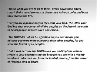 This is what you are to do to them: Break down their altars, 
smash their sacred stones, cut down their Asherah poles and burn 
their idols in the fire. 
5 

For you are a people holy to the LORD your God. The LORD your 
God has chosen you out of all the peoples on the face of the earth 
to be his people, his treasured possession.
6 

The LORD did not set his affection on you and choose you 
because you were more numerous than other peoples, for you 
were the fewest of all peoples. 
7 

But it was because the LORD loved you and kept the oath he 
swore to your ancestors that he brought you out with a mighty 
hand and redeemed you from the land of slavery, from the power 
of Pharaoh king of Egypt. 
8 

 
