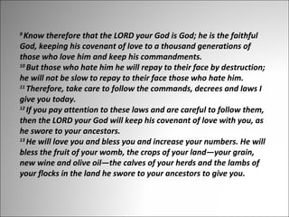 Know therefore that the LORD your God is God; he is the faithful 
God, keeping his covenant of love to a thousand generations of 
those who love him and keep his commandments. 
10 
But those who hate him he will repay to their face by destruction; 
he will not be slow to repay to their face those who hate him.
11 
Therefore, take care to follow the commands, decrees and laws I 
give you today.
12 
If you pay attention to these laws and are careful to follow them, 
then the LORD your God will keep his covenant of love with you, as 
he swore to your ancestors.
13 
He will love you and bless you and increase your numbers. He will 
bless the fruit of your womb, the crops of your land—your grain, 
new wine and olive oil—the calves of your herds and the lambs of 
your flocks in the land he swore to your ancestors to give you.
9 

 