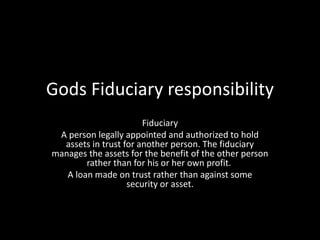 Gods Fiduciary responsibility
Fiduciary
A person legally appointed and authorized to hold
assets in trust for another person. The fiduciary
manages the assets for the benefit of the other person
rather than for his or her own profit.
A loan made on trust rather than against some
security or asset.
 