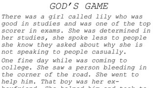 GOD’S GAME
There was a girl called lily who was
good in studies and was one of the top
scorer in exams. She was determined in
her studies, she spoke less to people
she know they asked about why she is
not speaking to people casually.
One fine day while was coming to
college. She saw a person bleeding in
the corner of the road. She went to
help him. That boy was her ex-
 