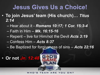 Jesus Gives Us a Choice! To join Jesus’ team (His church)…  Titus 2:14 Hear about it -  Romans 10:17; 1 Cor. 15:3-4 Faith in Him –  Mk. 16:15-16 Repent – live for Him/not the Devil  Acts 3:19  Confess Him –  Acts 8:37 Be Baptized for forgiveness of sins –  Acts 22:16 Or not  Jn. 12:48 