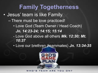 Family Togetherness Jesus’ team is like Family.  There must be love practiced! Love God (Team Owner / Head Coach)  Jn. 14:23-24; 14:15; 15:14 - Love God above all others  Mk. 12:30; Mt. 10:37 Love our brethren (teammates)  Jn. 13:34-35 