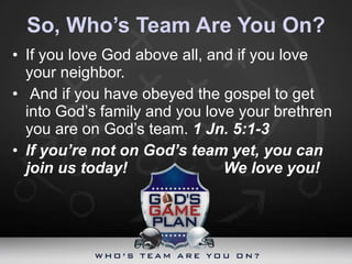 So, Who’s Team Are You On? If you love God above all, and if you love your neighbor. And if you have obeyed the gospel to get into God’s family and you love your brethren you are on God’s team.  1 Jn. 5:1-3 If you’re not on God’s team yet, you can join us today! We love you! 