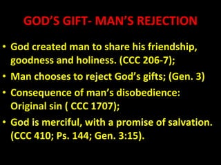 GOD’S GIFT- MAN’S REJECTION God created man to share his friendship, goodness and holiness. (CCC 206-7); Man chooses to reject God’s gifts; (Gen. 3)  Consequence of man’s disobedience: Original sin ( CCC 1707); God is merciful, with a promise of salvation. (CCC 410; Ps. 144; Gen. 3:15). 